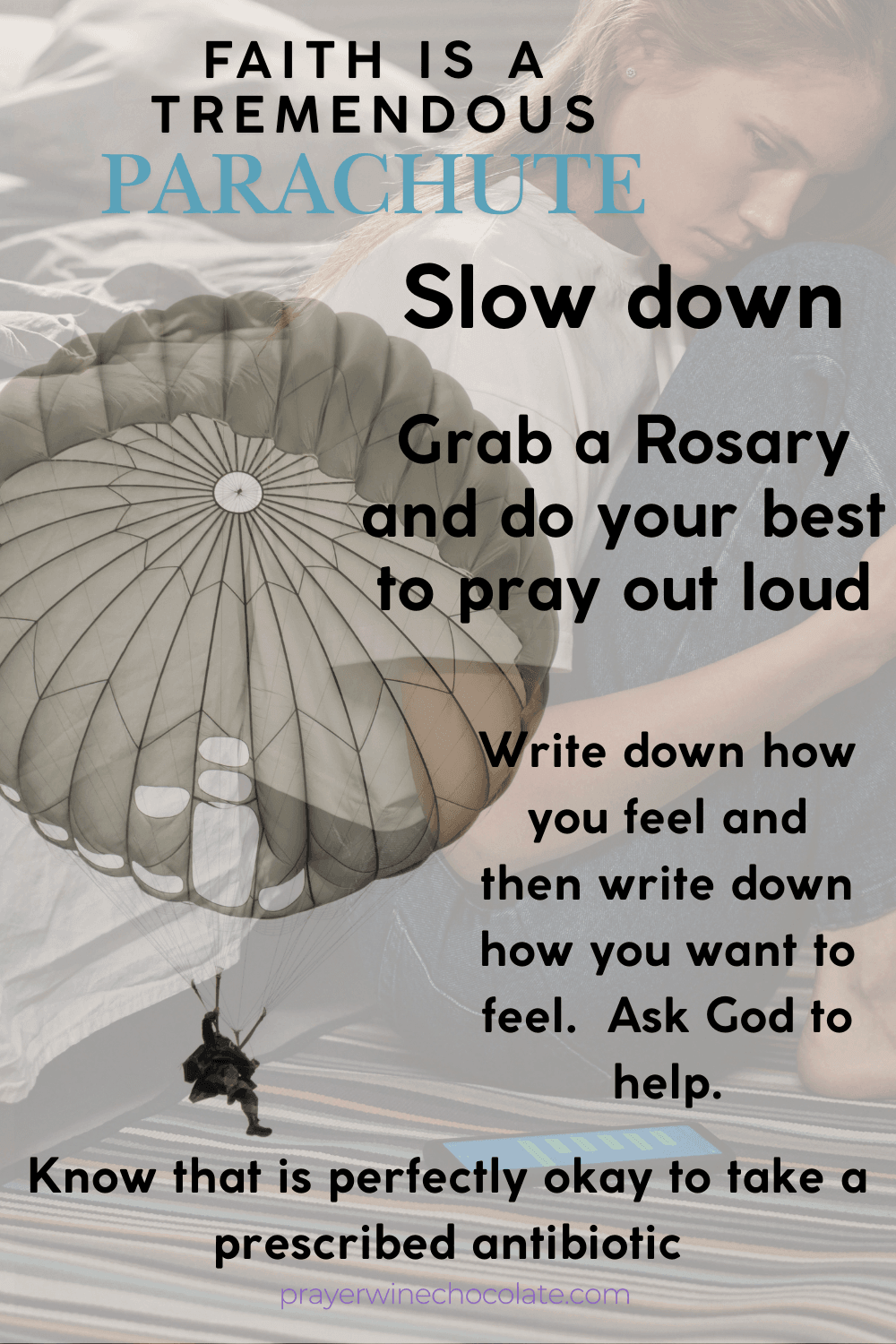 FAITH IS A TREMENDOUS PARACHUTE
SLOW DOWN
GRAB A ROSARY AND DO YOUR BEST TO PRAY OUT LOUD 
WRITE DOWN HOW YOU FEEL AND THEN WRITE DOWN HOW YOU WANT TO FEEL. ASK GOD FOR HELP
KNOW THAT IS PERFECTION OKAY TO TAKE A PRESCRIBED ANTIBIOTIC
PRAYERWINECHOCOLATE.COM