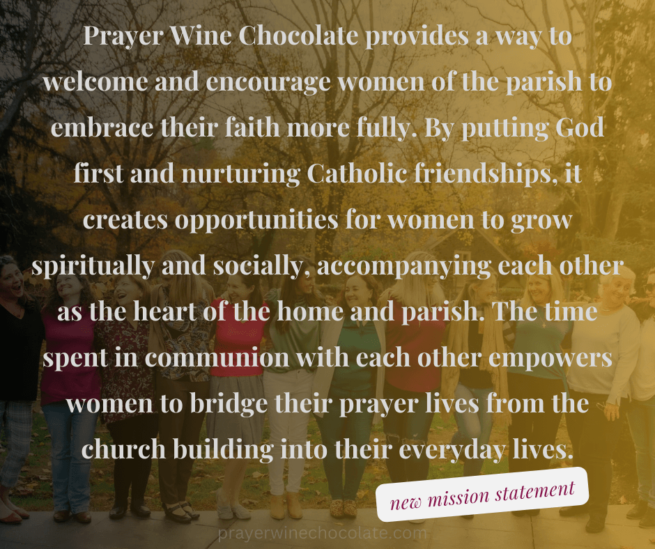 Prayer Wine Chocolate provides a way to welcome and encourage women of the parish to embrace their faith more fully.  By putting God first and nurturing Catholic friendships, it creates opportunities for women to grow spiritually and socially, accompanying eachother as the heart of the home and parish.  The time spent in communion with each other empowers women to bridge their prayer lives from the church building into their everyday lives.  New mission statement