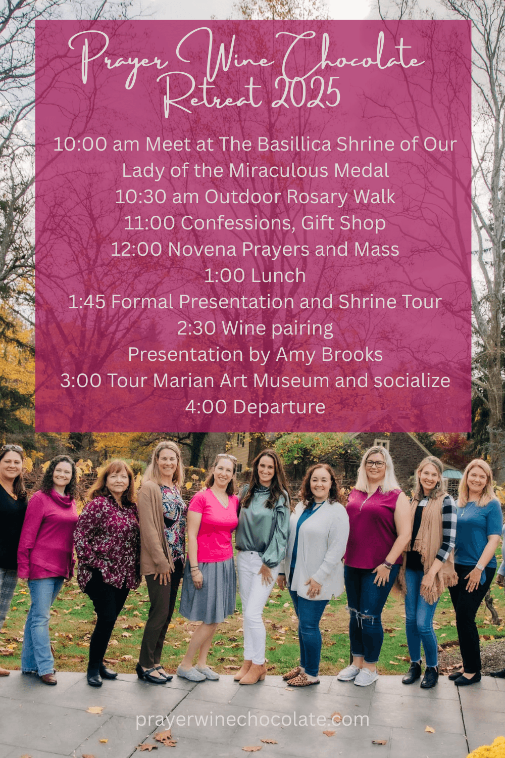 PRAYER WINE CHOCOLATE RETREAT 2025
10:00 AM MEET AT THE SHRINE
10:30 AM OUTDOOR ROSARY WALK
11:00 CONFESSIONS
2:00 MASS
